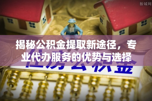 东河揭秘公积金提取新途径，专业代办服务的优势与选择