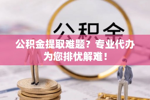 东河公积金提取难题？专业代办为您排忧解难！