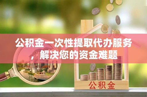 东河公积金一次性提取代办服务，解决您的资金难题