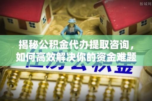 东河揭秘公积金代办提取咨询，如何高效解决你的资金难题