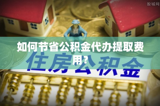 东河如何节省公积金代办提取费用？