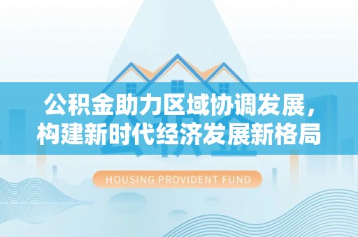东河公积金助力区域协调发展，构建新时代经济发展新格局