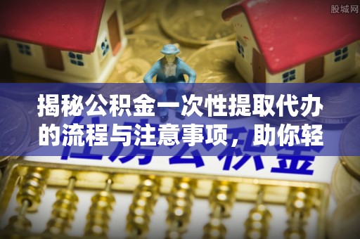 东河揭秘公积金一次性提取代办的流程与注意事项，助你轻松搞定财务规划
