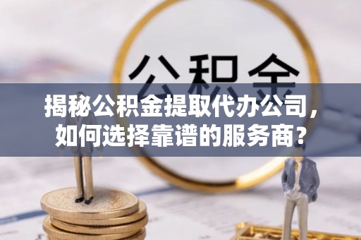 东河揭秘公积金提取代办公司，如何选择靠谱的服务商？