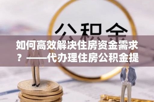 东河如何高效解决住房资金需求？——代办理住房公积金提取服务全解析
