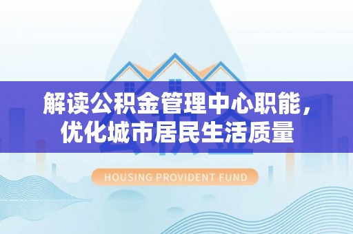 东河解读公积金管理中心职能，优化城市居民生活质量