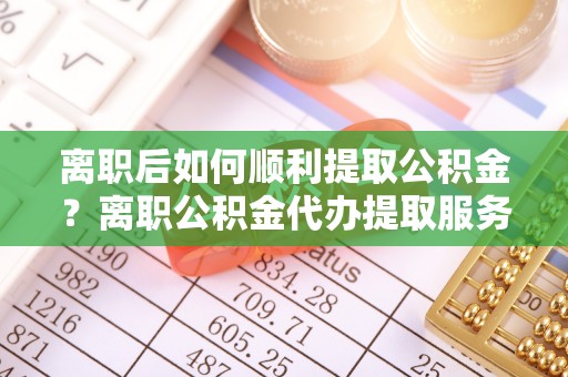 东河离职后如何顺利提取公积金？离职公积金代办提取服务助力无忧办理