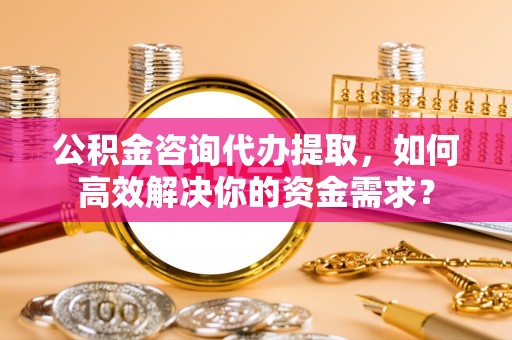东河公积金咨询代办提取，如何高效解决你的资金需求？