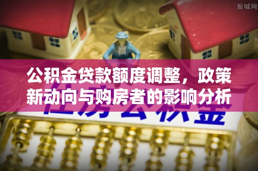 东河公积金贷款额度调整，政策新动向与购房者的影响分析