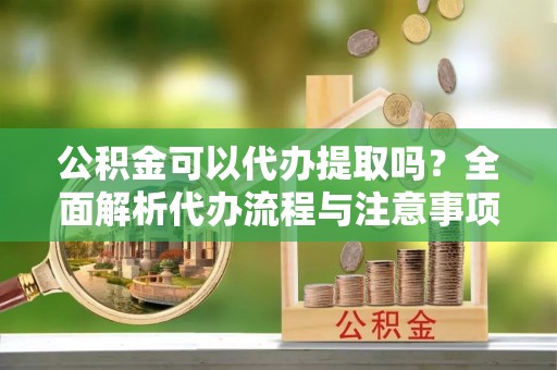 东河公积金可以代办提取吗？全面解析代办流程与注意事项