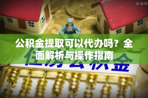 东河公积金提取可以代办吗？全面解析与操作指南